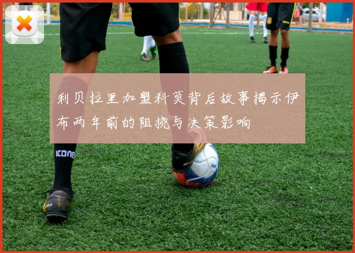 利贝拉里加盟科莫背后故事揭示伊布两年前的阻挠与决策影响