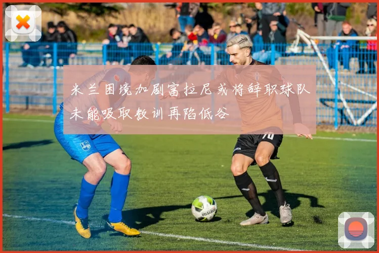 米兰困境加剧富拉尼或将辞职球队未能吸取教训再陷低谷