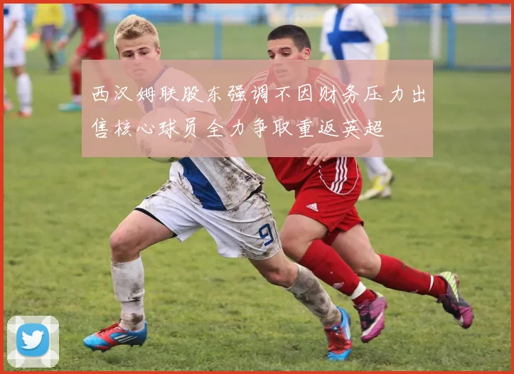 西汉姆联股东强调不因财务压力出售核心球员全力争取重返英超