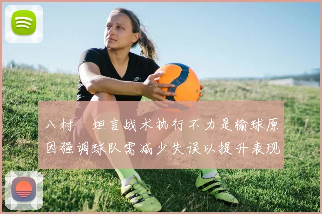 八村塁坦言战术执行不力是输球原因强调球队需减少失误以提升表现
