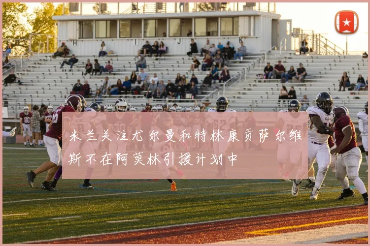 米兰关注尤尔曼和特林康贡萨尔维斯不在阿莫林引援计划中
