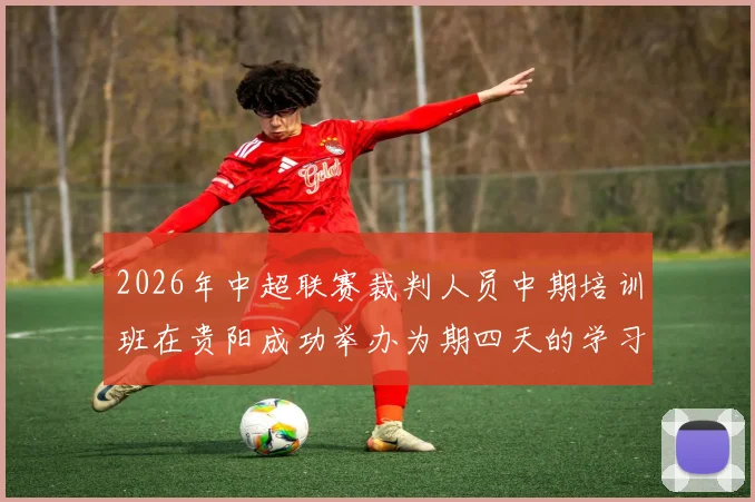 2026年中超联赛裁判人员中期培训班在贵阳成功举办为期四天的学习与交流活动