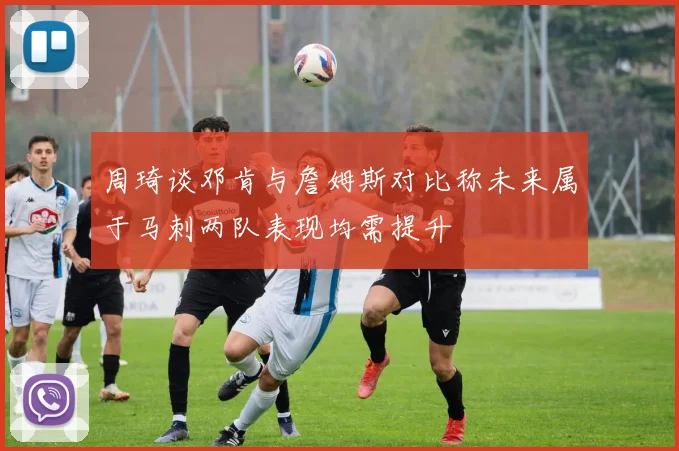 周琦谈邓肯与詹姆斯对比称未来属于马刺两队表现均需提升