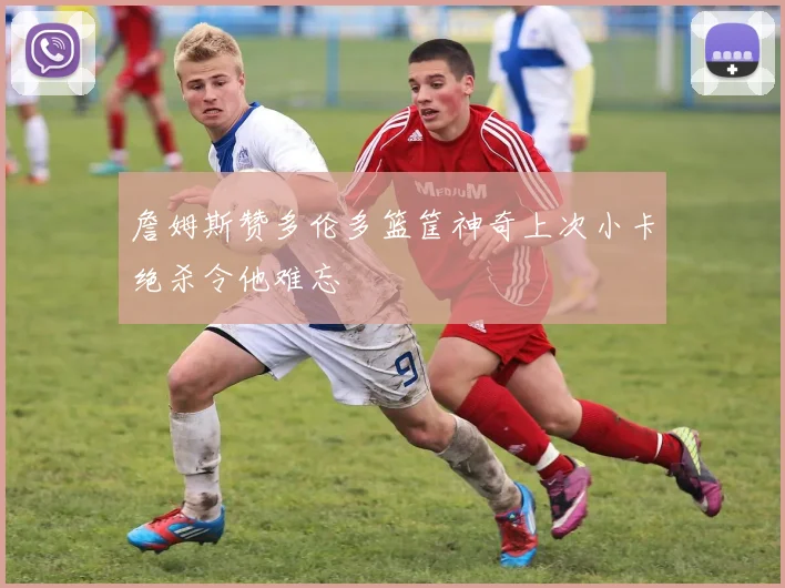 詹姆斯赞多伦多篮筐神奇上次小卡绝杀令他难忘