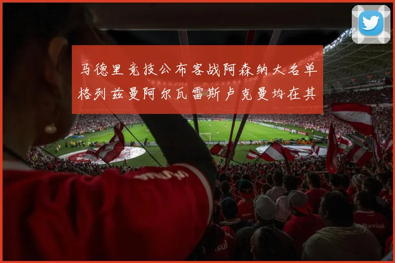 马德里竞技公布客战阿森纳大名单格列兹曼阿尔瓦雷斯卢克曼均在其中