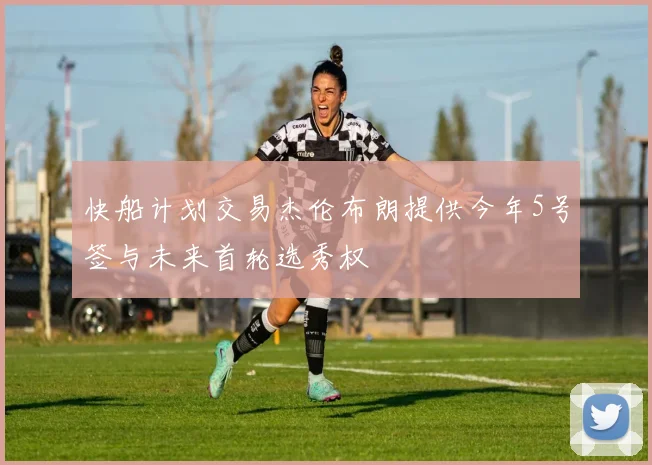 快船计划交易杰伦布朗提供今年5号签与未来首轮选秀权