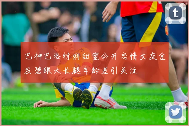 巴神巴洛特利甜蜜公开恋情女友金发碧眼大长腿年龄差引关注