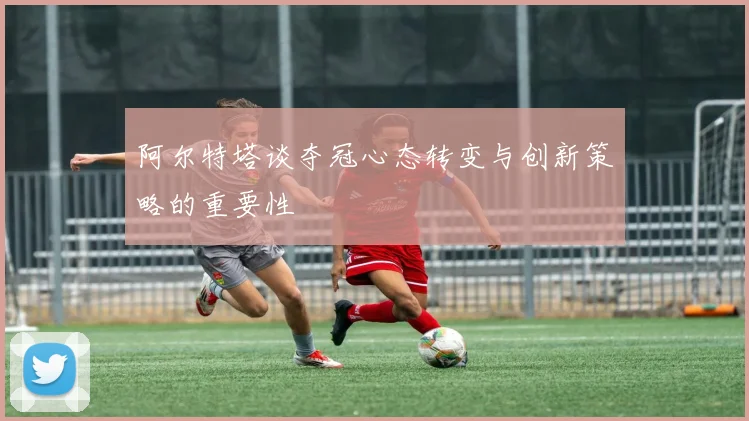 阿尔特塔谈夺冠心态转变与创新策略的重要性