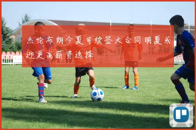 杰伦布朗今夏可续签大合同明夏或迎更高薪资选择