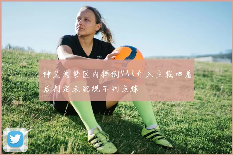 钟义浩禁区内摔倒VAR介入主裁回看后判定未犯规不判点球